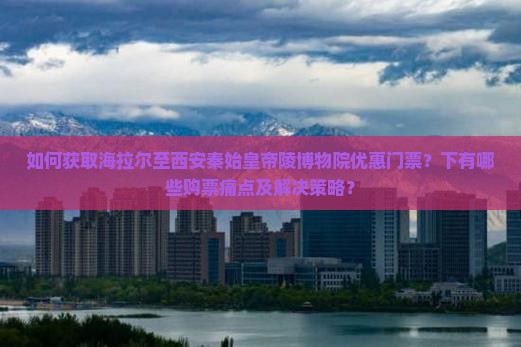 如何获取海拉尔至西安秦始皇帝陵博物院优惠门票？下有哪些购票痛点及解决策略？