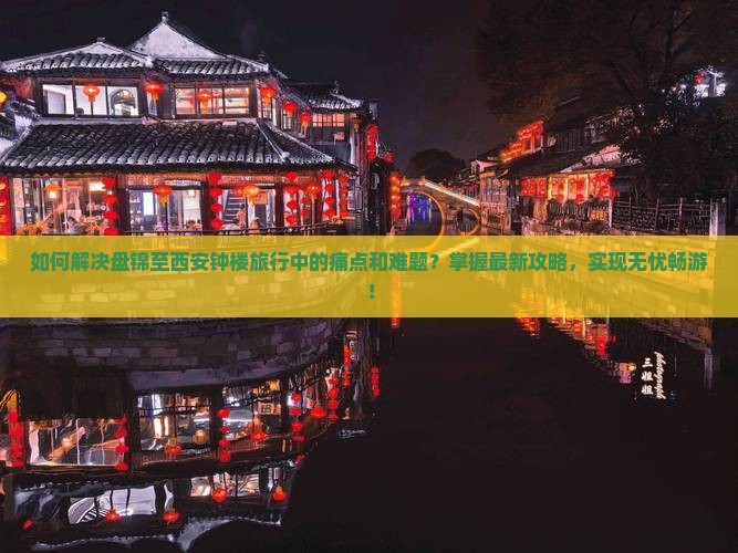 如何解决盘锦至西安钟楼旅行中的痛点和难题？掌握最新攻略，实现无忧畅游！