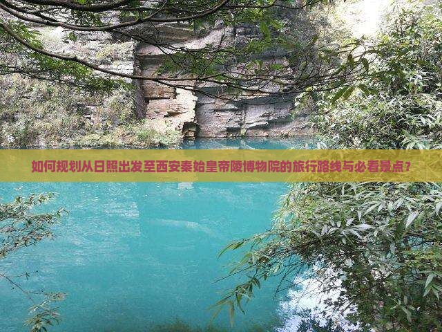 如何规划从日照出发至西安秦始皇帝陵博物院的旅行路线与必看景点？