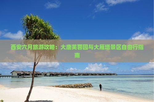 西安六月旅游攻略：大唐芙蓉园与大雁塔景区自由行指南