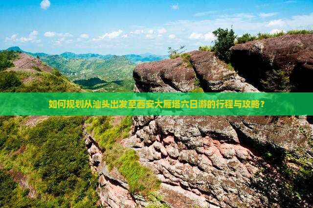 如何规划从汕头出发至西安大雁塔六日游的行程与攻略？