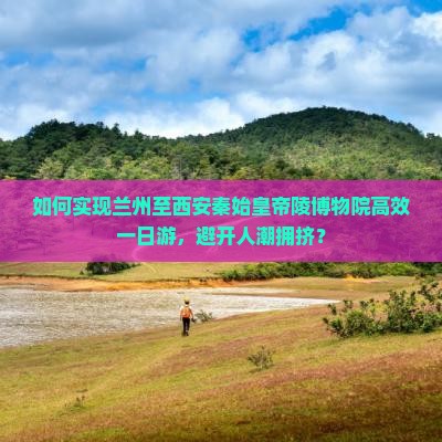 如何实现兰州至西安秦始皇帝陵博物院高效一日游，避开人潮拥挤？