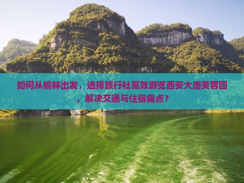 如何从榆林出发，选择旅行社高效游览西安大唐芙蓉园，解决交通与住宿痛点？