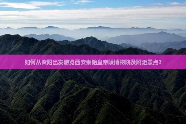 如何从资阳出发游览西安秦始皇帝陵博物院及附近景点？