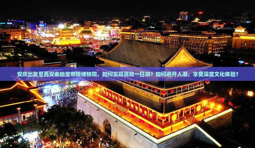 安庆出发至西安秦始皇帝陵博物院，如何实现高效一日游？如何避开人潮，享受深度文化体验？