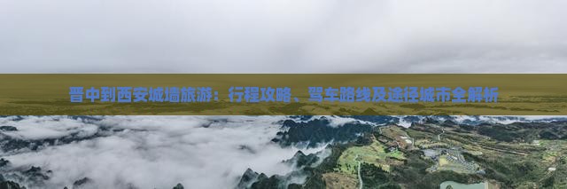 晋中到西安城墙旅游：行程攻略、驾车路线及途径城市全解析