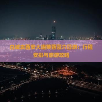 白城去西安大唐芙蓉园六日游：行程安排与旅游攻略