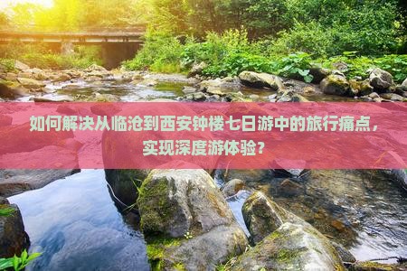 如何解决从临沧到西安钟楼七日游中的旅行痛点，实现深度游体验？