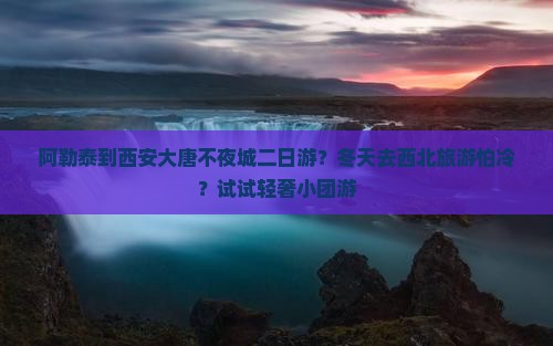阿勒泰到西安大唐不夜城二日游？冬天去西北旅游怕冷？试试轻奢小团游