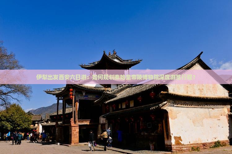 伊犁出发西安六日游：如何规划秦始皇帝陵博物院深度游览行程？