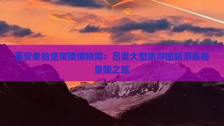 西安秦始皇帝陵博物院：吕梁大型旅游团畅游秦始皇陵之旅