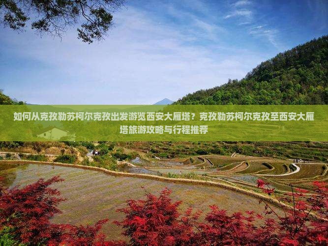 如何从克孜勒苏柯尔克孜出发游览西安大雁塔？克孜勒苏柯尔克孜至西安大雁塔旅游攻略与行程推荐