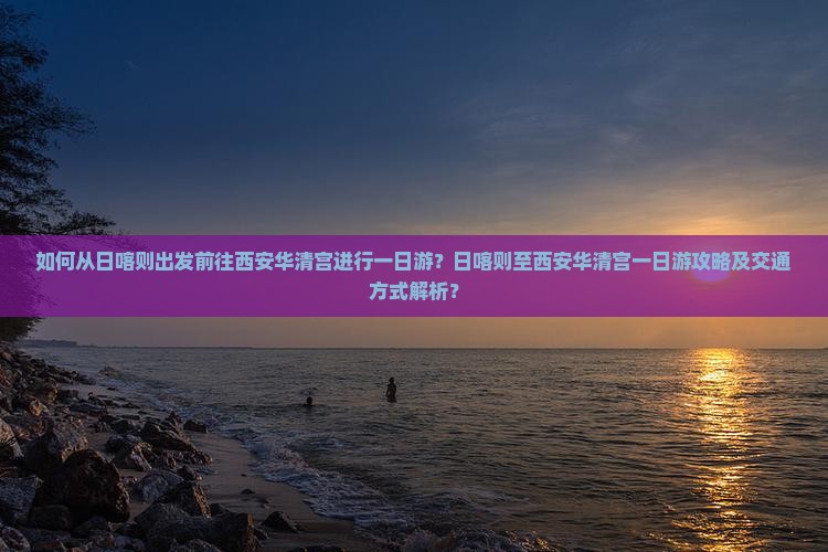 如何从日喀则出发前往西安华清宫进行一日游？日喀则至西安华清宫一日游攻略及交通方式解析？