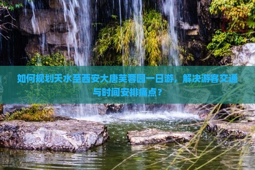 如何规划天水至西安大唐芙蓉园一日游，解决游客交通与时间安排痛点？