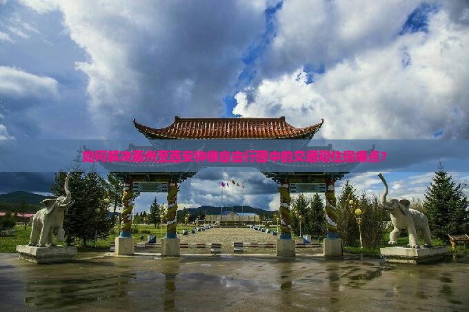 如何解决惠州至西安钟楼自由行团中的交通和住宿痛点？