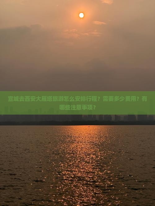 宣城去西安大雁塔旅游怎么安排行程？需要多少费用？有哪些注意事项？