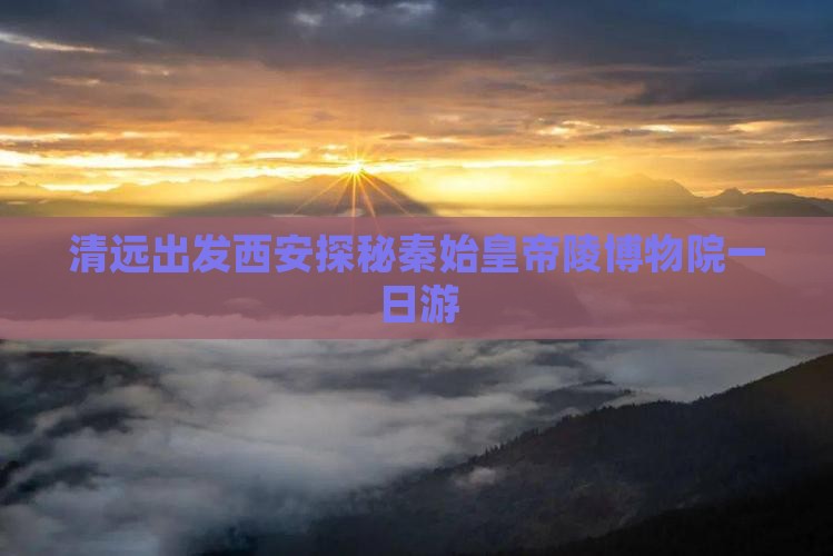 清远出发西安探秘秦始皇帝陵博物院一日游