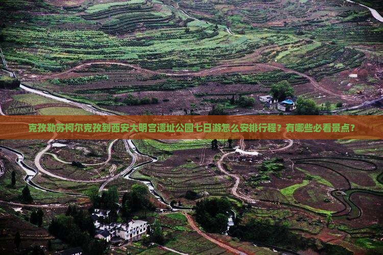 克孜勒苏柯尔克孜到西安大明宫遗址公园七日游怎么安排行程？有哪些必看景点？