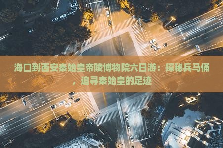海口到西安秦始皇帝陵博物院六日游：探秘兵马俑，追寻秦始皇的足迹