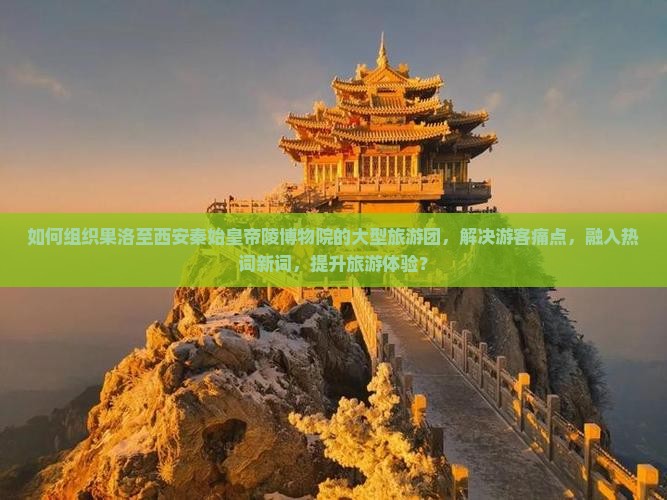如何组织果洛至西安秦始皇帝陵博物院的大型旅游团，解决游客痛点，融入热词新词，提升旅游体验？