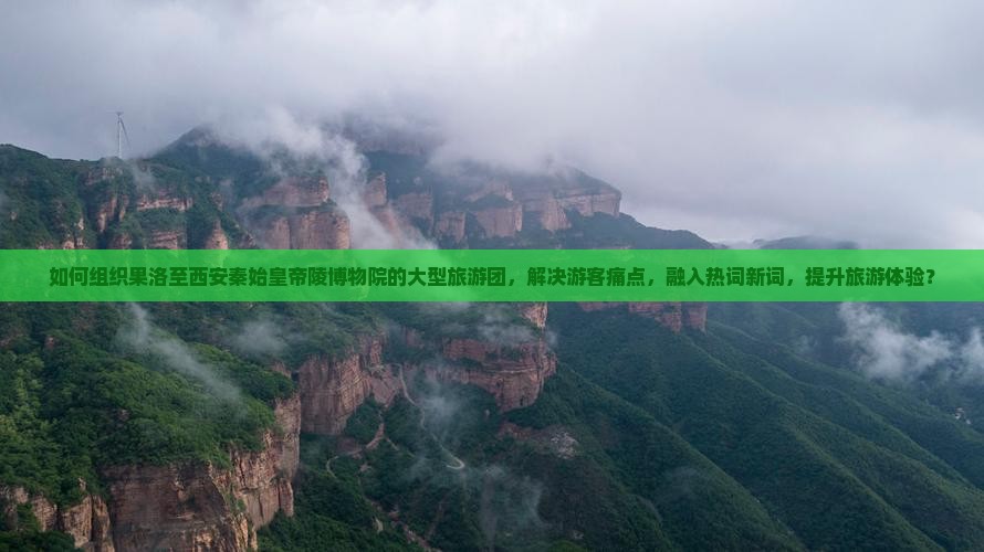 如何组织果洛至西安秦始皇帝陵博物院的大型旅游团，解决游客痛点，融入热词新词，提升旅游体验？