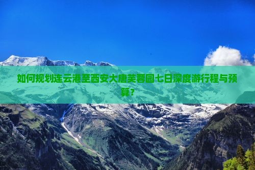 如何规划连云港至西安大唐芙蓉园七日深度游行程与预算？