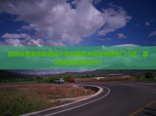 如何从西安出发游玩大唐芙蓉园并品尝当地热门小吃，解决游客的美食痛点？