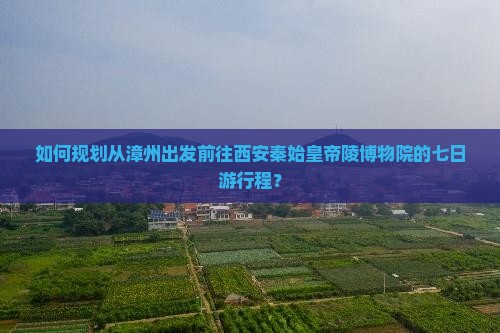 如何规划从漳州出发前往西安秦始皇帝陵博物院的七日游行程？