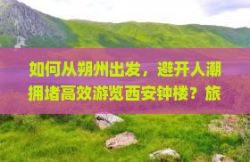 如何从朔州出发，避开人潮拥堵高效游览西安钟楼？旅游攻略痛点解析及新词热词指南。