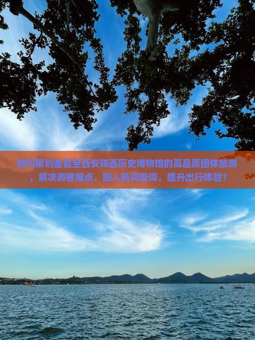 如何策划金昌至西安陕西历史博物馆的高品质团体旅游，解决游客痛点，融入热词新词，提升出行体验？
