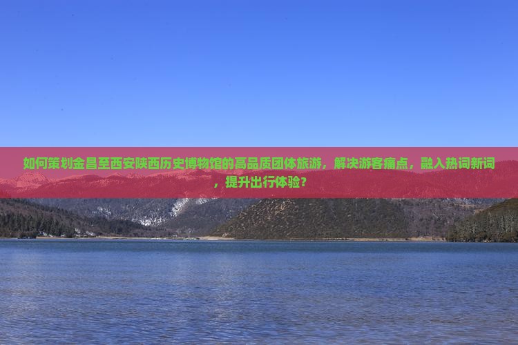 如何策划金昌至西安陕西历史博物馆的高品质团体旅游，解决游客痛点，融入热词新词，提升出行体验？