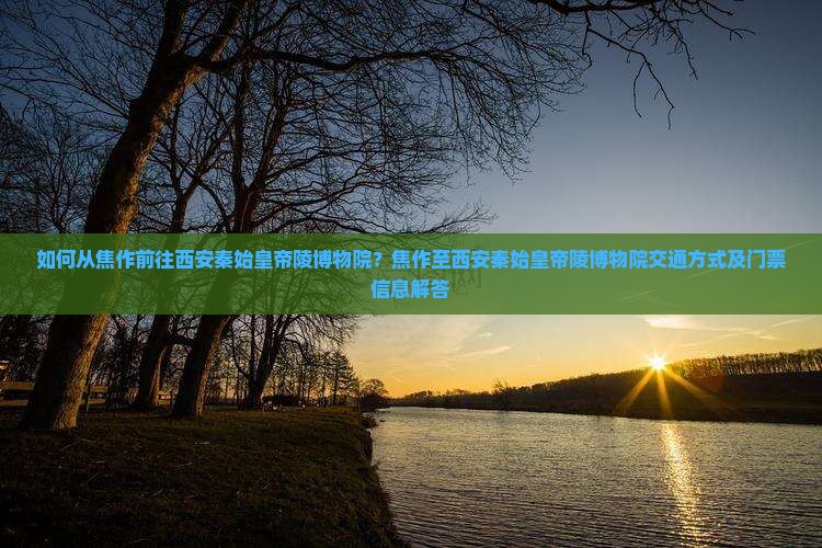 如何从焦作前往西安秦始皇帝陵博物院？焦作至西安秦始皇帝陵博物院交通方式及门票信息解答