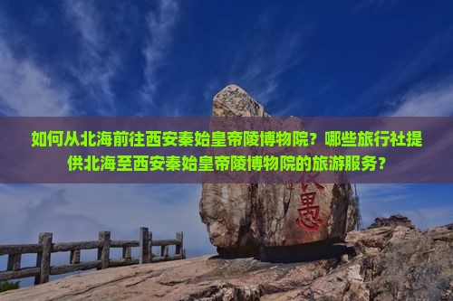如何从北海前往西安秦始皇帝陵博物院？哪些旅行社提供北海至西安秦始皇帝陵博物院的旅游服务？