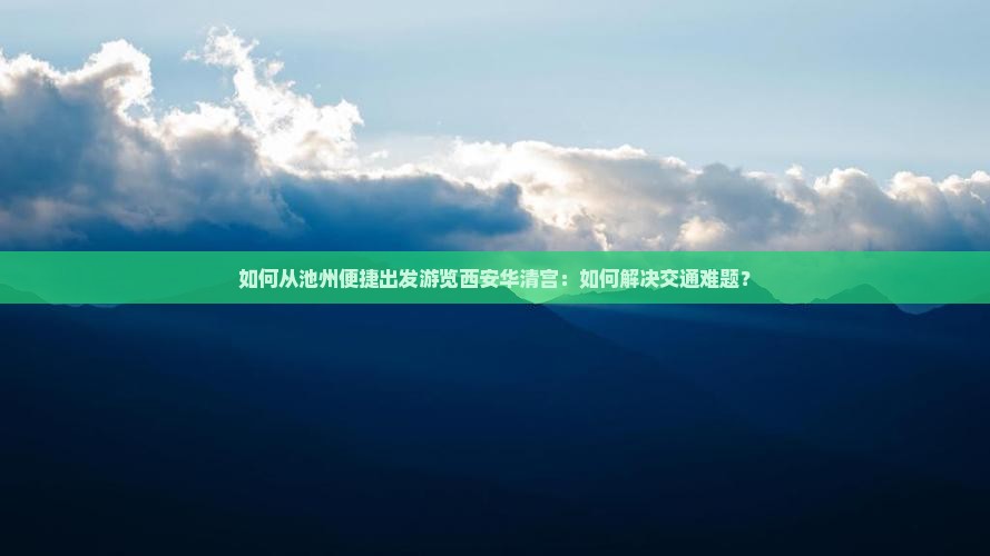 如何从池州便捷出发游览西安华清宫:如何解决交通难题? 如何从池州便捷出发游览西安华清宫:如何解决交通难题?