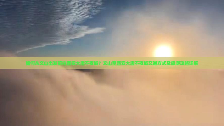 如何从文山出发前往西安大唐不夜城？文山至西安大唐不夜城交通方式及旅游攻略详解