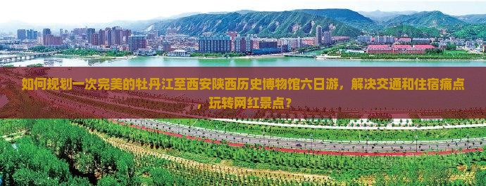 如何规划一次完美的牡丹江至西安陕西历史博物馆六日游，解决交通和住宿痛点，玩转网红景点？