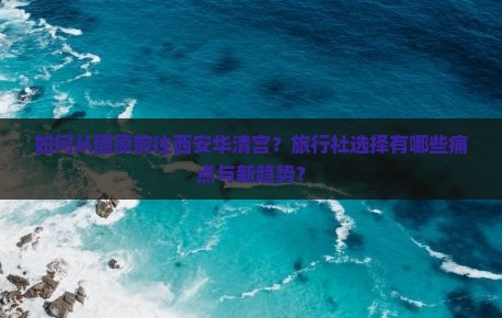 如何从固原前往西安华清宫？旅行社选择有哪些痛点与新趋势？