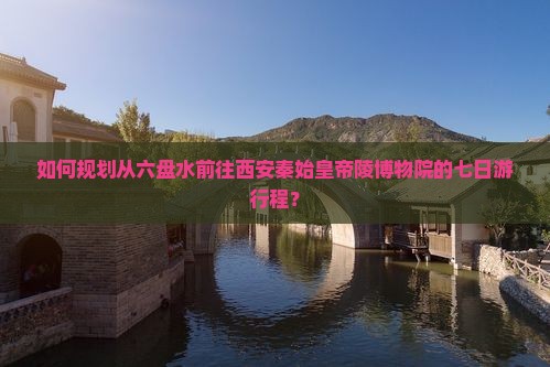 如何规划从六盘水前往西安秦始皇帝陵博物院的七日游行程？