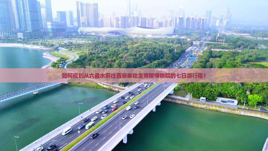 如何规划从六盘水前往西安秦始皇帝陵博物院的七日游行程？