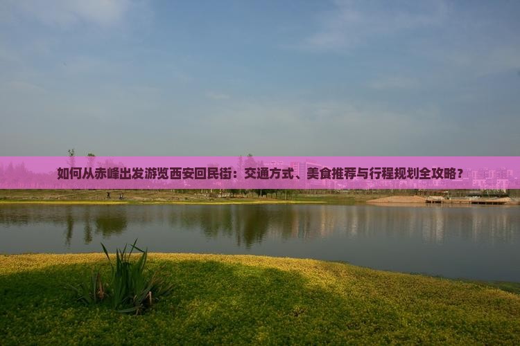 如何从赤峰出发游览西安回民街：交通方式、美食推荐与行程规划全攻略？