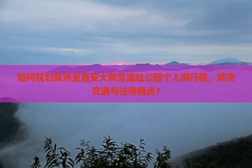 如何规划泉州至西安大明宫遗址公园个人游行程，解决交通与住宿痛点？