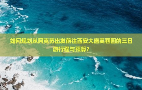 如何规划从阿克苏出发前往西安大唐芙蓉园的三日游行程与预算？