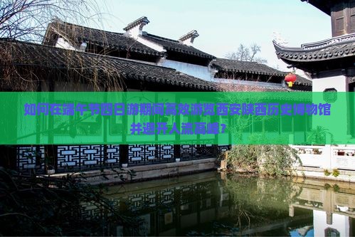 如何在端午节四日游期间高效游览西安陕西历史博物馆并避开人流高峰？