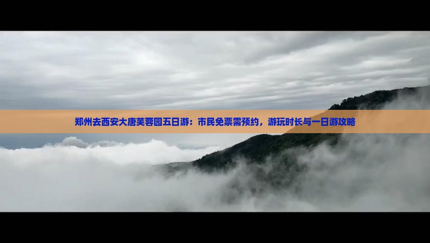 郑州去西安大唐芙蓉园五日游：市民免票需预约，游玩时长与一日游攻略