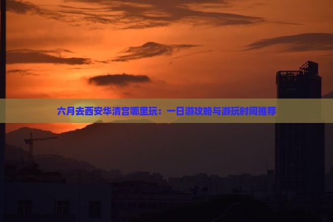 六月去西安华清宫哪里玩：一日游攻略与游玩时间推荐