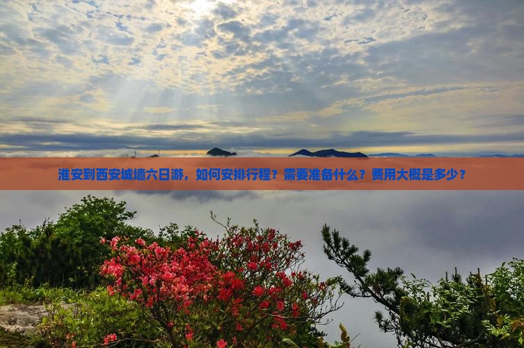 淮安到西安城墙六日游，如何安排行程？需要准备什么？费用大概是多少？