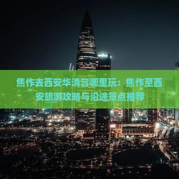 焦作去西安华清宫哪里玩:焦作至西安旅游攻略与沿途景点推荐 焦作去西安华清宫哪里玩:焦作至西安旅游攻略与沿途景点推荐