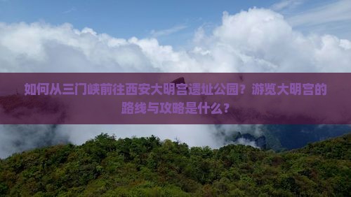 如何从三门峡前往西安大明宫遗址公园？游览大明宫的路线与攻略是什么？