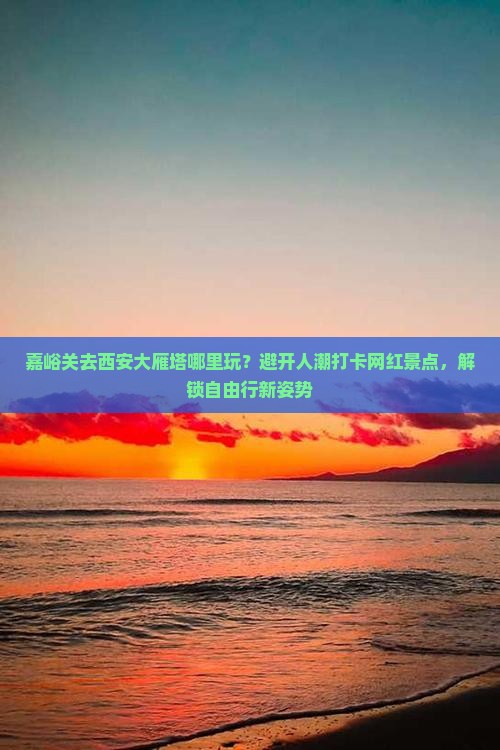 嘉峪关去西安大雁塔哪里玩？避开人潮打卡网红景点，解锁自由行新姿势