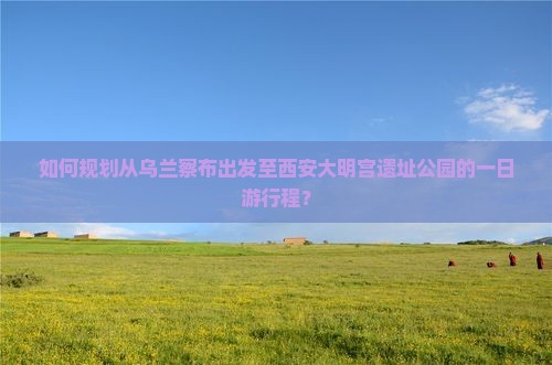 如何规划从乌兰察布出发至西安大明宫遗址公园的一日游行程？